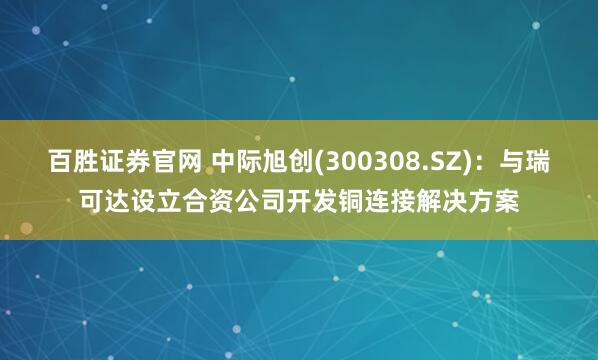 百胜证券官网 中际旭创(300308.SZ)：与瑞可达设立合资公司开发铜连接解决方案