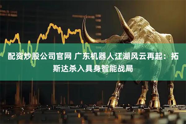 配资炒股公司官网 广东机器人江湖风云再起：拓斯达杀入具身智能战局