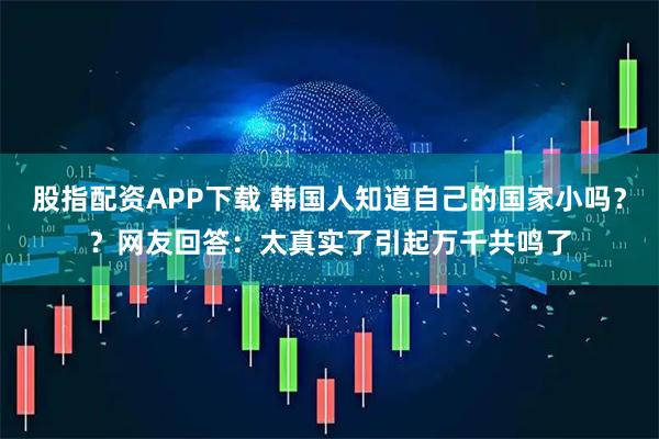 股指配资APP下载 韩国人知道自己的国家小吗？？网友回答：太真实了引起万千共鸣了