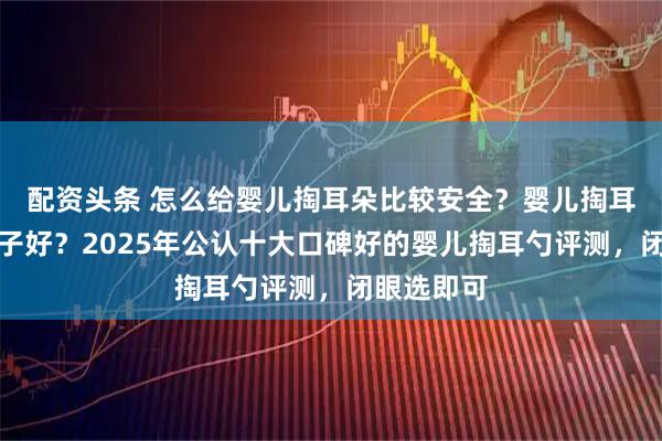 配资头条 怎么给婴儿掏耳朵比较安全？婴儿掏耳勺哪个牌子好？2025年公认十大口碑好的婴儿掏耳勺评测，闭眼选即可