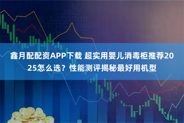 鑫月配配资APP下载 超实用婴儿消毒柜推荐2025怎么选？性能测评揭秘最好用机型
