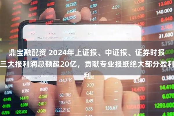 鼎宝融配资 2024年上证报、中证报、证券时报三大报利润总额超20亿，贡献专业报纸绝大部分盈利