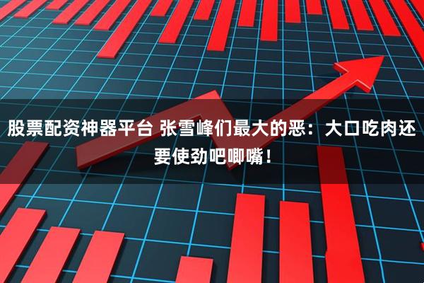 股票配资神器平台 张雪峰们最大的恶：大口吃肉还要使劲吧唧嘴！