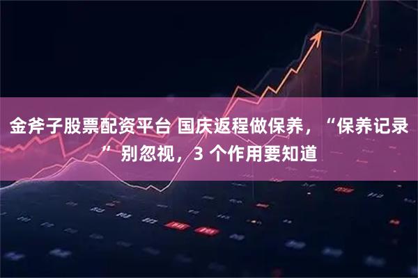 金斧子股票配资平台 国庆返程做保养，“保养记录” 别忽视，3 个作用要知道