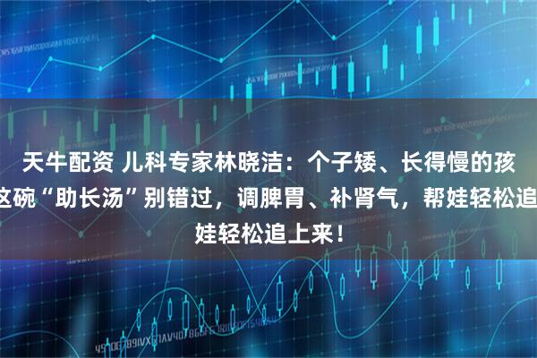 天牛配资 儿科专家林晓洁：个子矮、长得慢的孩子，这碗“助长汤”别错过，调脾胃、补肾气，帮娃轻松追上来！