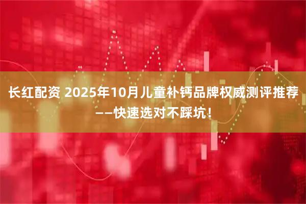 长红配资 2025年10月儿童补钙品牌权威测评推荐——快速选对不踩坑！