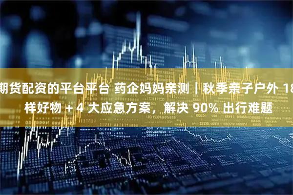 期货配资的平台平台 药企妈妈亲测｜秋季亲子户外 18 样好物 + 4 大应急方案，解决 90% 出行难题