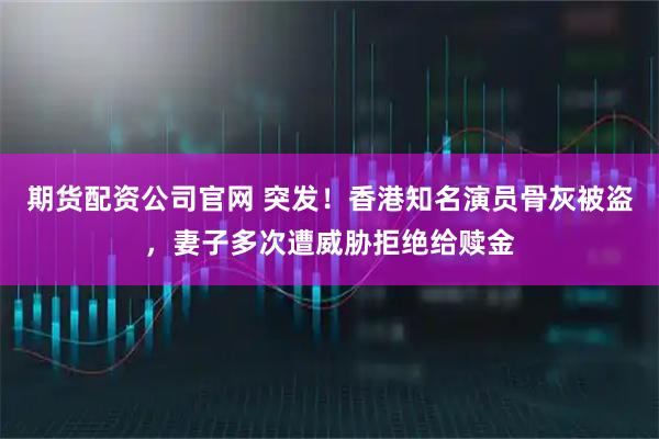 期货配资公司官网 突发！香港知名演员骨灰被盗，妻子多次遭威胁拒绝给赎金