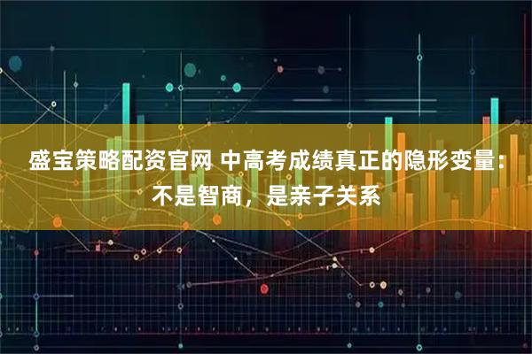 盛宝策略配资官网 中高考成绩真正的隐形变量：不是智商，是亲子关系