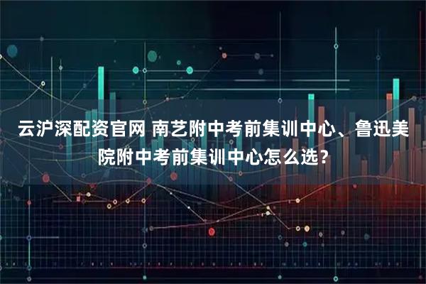 云沪深配资官网 南艺附中考前集训中心、鲁迅美院附中考前集训中心怎么选？