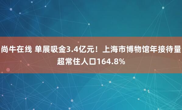 尚牛在线 单展吸金3.4亿元！上海市博物馆年接待量超常住人口164.8%