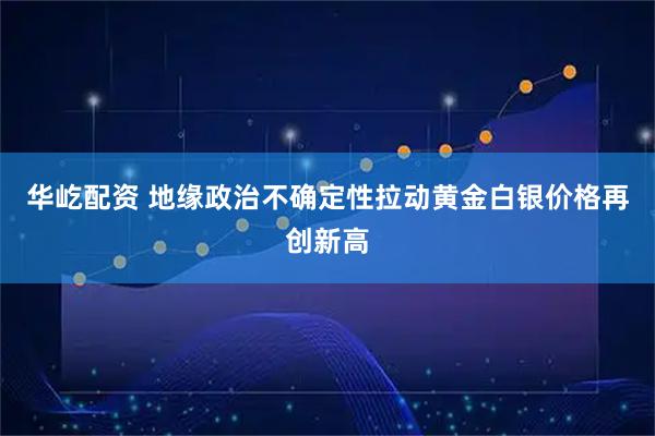 华屹配资 地缘政治不确定性拉动黄金白银价格再创新高
