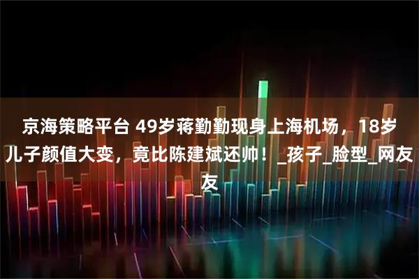 京海策略平台 49岁蒋勤勤现身上海机场，18岁儿子颜值大变，竟比陈建斌还帅！_孩子_脸型_网友