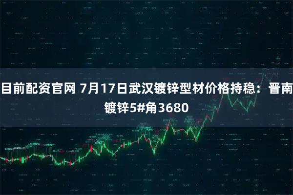 目前配资官网 7月17日武汉镀锌型材价格持稳：晋南镀锌5#角3680