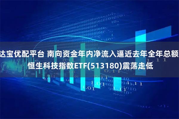 达宝优配平台 南向资金年内净流入逼近去年全年总额, 恒生科技指数ETF(513180)震荡走低
