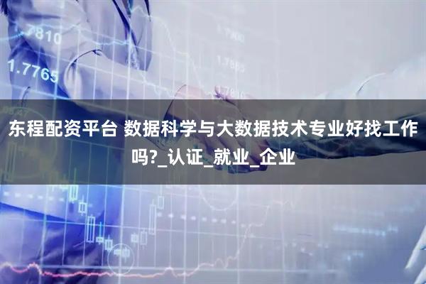 东程配资平台 数据科学与大数据技术专业好找工作吗?_认证_就业_企业