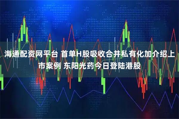 海通配资网平台 首单H股吸收合并私有化加介绍上市案例 东阳光药今日登陆港股