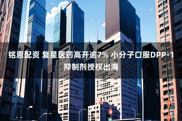 铭恩配资 复星医药高开逾7% 小分子口服DPP-1抑制剂授权出海