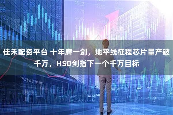 佳禾配资平台 十年磨一剑，地平线征程芯片量产破千万，HSD剑指下一个千万目标