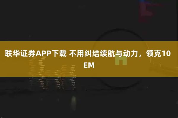 联华证券APP下载 不用纠结续航与动力，领克10 EM