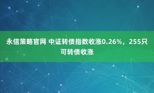 永信策略官网 中证转债指数收涨0.26%，255只可转债收涨