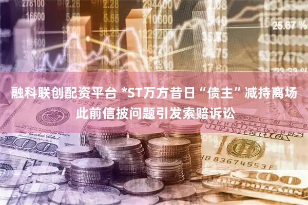 融科联创配资平台 *ST万方昔日“债主”减持离场 此前信披问题引发索赔诉讼