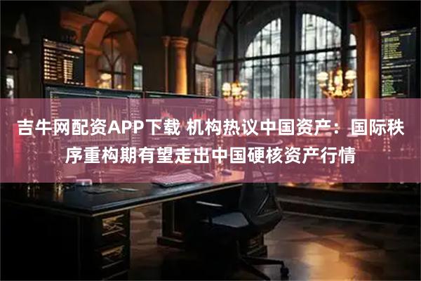 吉牛网配资APP下载 机构热议中国资产：国际秩序重构期有望走出中国硬核资产行情